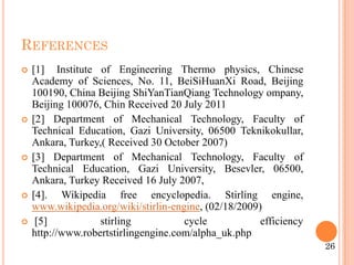 REFERENCES
 [1] Institute of Engineering Thermo physics, Chinese
Academy of Sciences, No. 11, BeiSiHuanXi Road, Beijing
100190, China Beijing ShiYanTianQiang Technology ompany,
Beijing 100076, Chin Received 20 July 2011
 [2] Department of Mechanical Technology, Faculty of
Technical Education, Gazi University, 06500 Teknikokullar,
Ankara, Turkey,( Received 30 October 2007)
 [3] Department of Mechanical Technology, Faculty of
Technical Education, Gazi University, Besevler, 06500,
Ankara, Turkey Received 16 July 2007,
 [4]. Wikipedia free encyclopedia. Stirling engine,
www.wikipedia.org/wiki/stirlin-engine, (02/18/2009)
 [5] stirling cycle efficiency
http://www.robertstirlingengine.com/alpha_uk.php
26
 