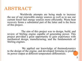 ABSTRACT
Worldwide attempts are being made to increase
the use of our renewable energy sources as well as to use our
current fossil fuel energy sources more efficiently. Waste heat
recovery forms a substantial part of the latter and is the focus
of this project.
The aim of this project was to design, build, and
review of Stirling engine capable of generating power. This
project provided a great opportunity to gain experience with
mechanical design, manufacturing, and the fundamentals of
Stirling engines.
We applied our knowledge of thermodynamics
to the design of the engine, and developed formulas to predict
its power output at different temperature differentials.
2
 