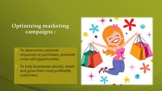 Optimizing marketing
campaigns :
• To determine customer
responses or purchases, promote
cross-sell opportunities.
• To help businesses attract, retain
and grow their most profitable
customers.
 