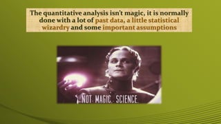 The quantitative analysis isn’t magic, it is normally
done with a lot of past data, a little statistical
wizardry and some important assumptions
 