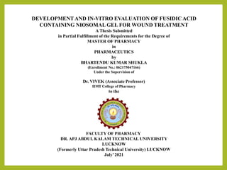 DEVELOPMENTAND IN-VITRO EVALUATION OF FUSIDIC ACID
CONTAINING NIOSOMAL GEL FOR WOUND TREATMENT
A Thesis Submitted
in Partial Fulfillment of the Requirements for the Degree of
MASTER OF PHARMACY
in
PHARMACEUTICS
by
BHARTENDU KUMAR SHUKLA
(Enrollment No.: 062175047166)
Under the Supervision of
Dr. VIVEK (Associate Professor)
IIMT College of Pharmacy
to the
FACULTY OF PHARMACY
DR. APJ ABDUL KALAM TECHNICAL UNIVERSITY
LUCKNOW
(Formerly Uttar Pradesh Technical University) LUCKNOW
July’2021
 