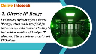 2. Diverse IP Range
VPS hosting typically offers a diverse
IP range, which can be beneficial for
businesses and website owners looking to
host multiple websites with unique IP
addresses. This can enhance security and
SEO efforts.
 