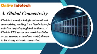 3. Global Connectivity
Florida is a major hub for international
connectivity, making it an ideal choice for
websites targeting a global audience. A
Florida VPS server can provide reliable
access to users around the world, thanks
to its strong network connections.
 