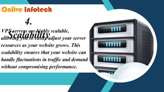 4.
Scalability
VPS servers are highly scalable,
allowing you to easily adjust your server
resources as your website grows. This
scalability ensures that your website can
handle fluctuations in traffic and demand
without compromising performance.
 