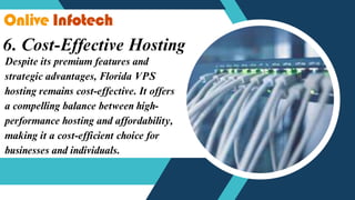 6. Cost-Effective Hosting
Despite its premium features and
strategic advantages, Florida VPS
hosting remains cost-effective. It offers
a compelling balance between high-
performance hosting and affordability,
making it a cost-efficient choice for
businesses and individuals.
 