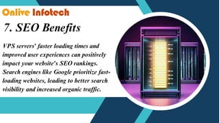 7. SEO Benefits
VPS servers' faster loading times and
improved user experiences can positively
impact your website's SEO rankings.
Search engines like Google prioritize fast-
loading websites, leading to better search
visibility and increased organic traffic.
 