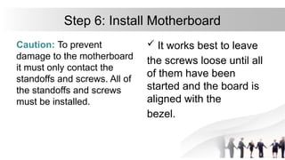 Step 6: Install Motherboard
Caution: To prevent
damage to the motherboard
it must only contact the
standoffs and screws. All of
the standoffs and screws
must be installed.
 It works best to leave
the screws loose until all
of them have been
started and the board is
aligned with the
bezel.
 