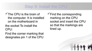 Step 9: Install the CPU
The CPU is the brain of
the computer. It is installed
on the motherboard in
the socket To install the
CPU:
Find the corner marking that
designates pin 1 of the CPU
Find the corresponding
marking on the CPU
socket and insert the CPU
so that the markings are
lined up.
 