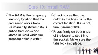Step 10: Install RAM
The RAM is the temporary
memory location that the
processor works from.
Permanently stored data is
pulled from disks and
stored in RAM while the
processor works with it.
Check to see that the
notch in the board is in the
correct location. If it is not,
turn it around 180º.
Press firmly on both ends
of the board to set it into
the socket. Make sure the
tabs lock into place.
 