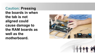 Caution: Pressing
the boards in when
the tab is not
aligned could
cause damage to
the RAM boards as
well as the
motherboard.
 