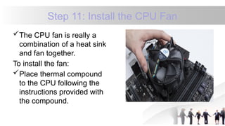 Step 11: Install the CPU Fan
The CPU fan is really a
combination of a heat sink
and fan together.
To install the fan:
Place thermal compound
to the CPU following the
instructions provided with
the compound.
 