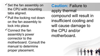 Set the fan assembly on
the CPU with mounting
tabs aligned.
Pull the locking rod down
on the fan assembly to
lock into place
Connect the fan
assembly's power
connector to the
motherboard. Consult the
manual to determine
proper placement.
Caution: Failure to
apply thermal
compound will result in
insufficient cooling and
will cause damage to
the CPU and/or
motherboard.
 