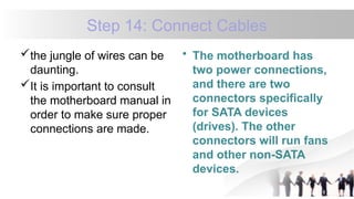 Step 14: Connect Cables
the jungle of wires can be
daunting.
It is important to consult
the motherboard manual in
order to make sure proper
connections are made.
• The motherboard has
two power connections,
and there are two
connectors specifically
for SATA devices
(drives). The other
connectors will run fans
and other non-SATA
devices.
 