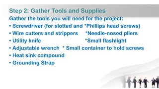 Step 2: Gather Tools and Supplies
Gather the tools you will need for the project:
• Screwdriver (for slotted and *Phillips head screws)
• Wire cutters and strippers *Needle-nosed pliers
• Utility knife *Small flashlight
• Adjustable wrench * Small container to hold screws
• Heat sink compound
• Grounding Strap
 