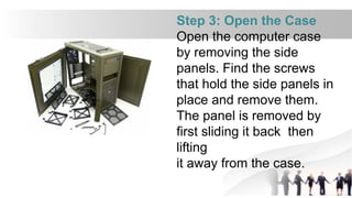 Step 3: Open the Case
Open the computer case
by removing the side
panels. Find the screws
that hold the side panels in
place and remove them.
The panel is removed by
first sliding it back then
lifting
it away from the case.
 