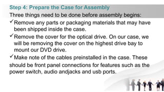 Step 4: Prepare the Case for Assembly
Three things need to be done before assembly begins:
Remove any parts or packaging materials that may have
been shipped inside the case.
Remove the cover for the optical drive. On our case, we
will be removing the cover on the highest drive bay to
mount our DVD drive.
Make note of the cables preinstalled in the case. These
should be front panel connections for features such as the
power switch, audio andjacks and usb ports.
 