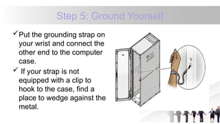 Step 5: Ground Yourself
Put the grounding strap on
your wrist and connect the
other end to the computer
case.
 If your strap is not
equipped with a clip to
hook to the case, find a
place to wedge against the
metal.
 