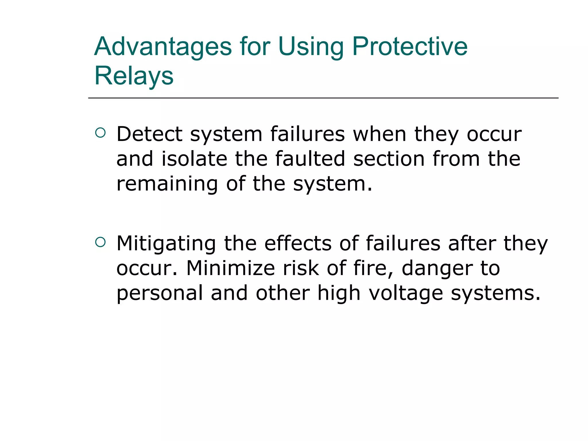 Advantages for Using Protective Relays Detect system failures when they occur and isolate the faulted section from the remaining of the system. Mitigating the effects of failures after they occur. Minimize risk of fire, danger to personal and other high voltage systems. 