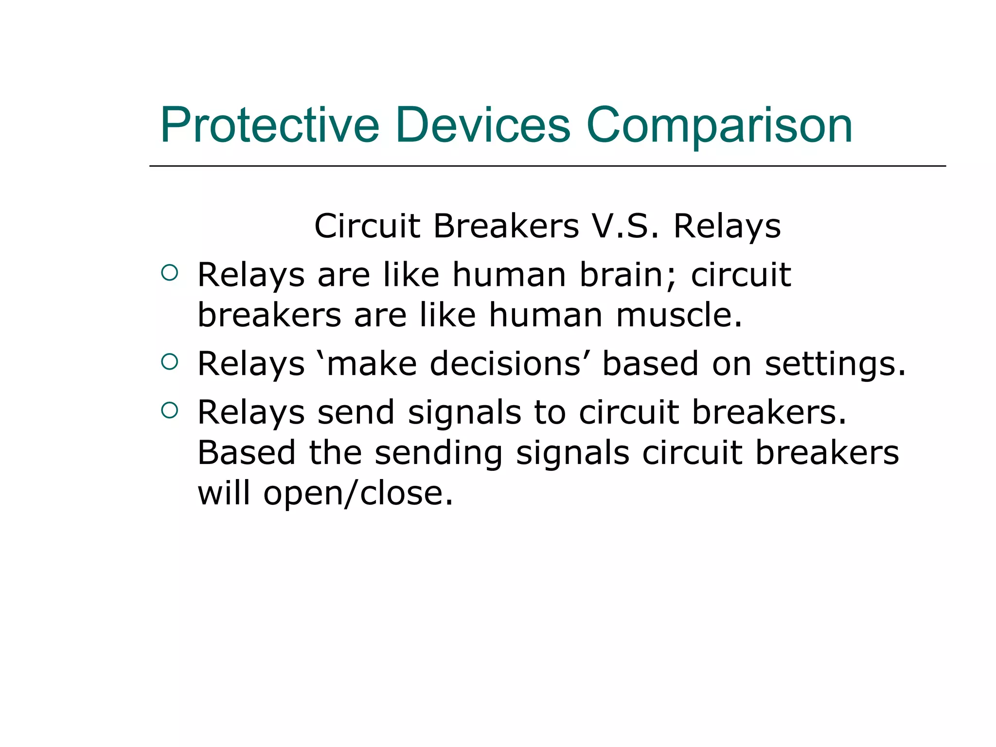 Protective Devices Comparison Circuit Breakers V.S. Relays Relays are like human brain; circuit breakers are like human muscle. Relays ‘make decisions’ based on settings.  Relays send signals to circuit breakers. Based the sending signals circuit breakers will open/close. 