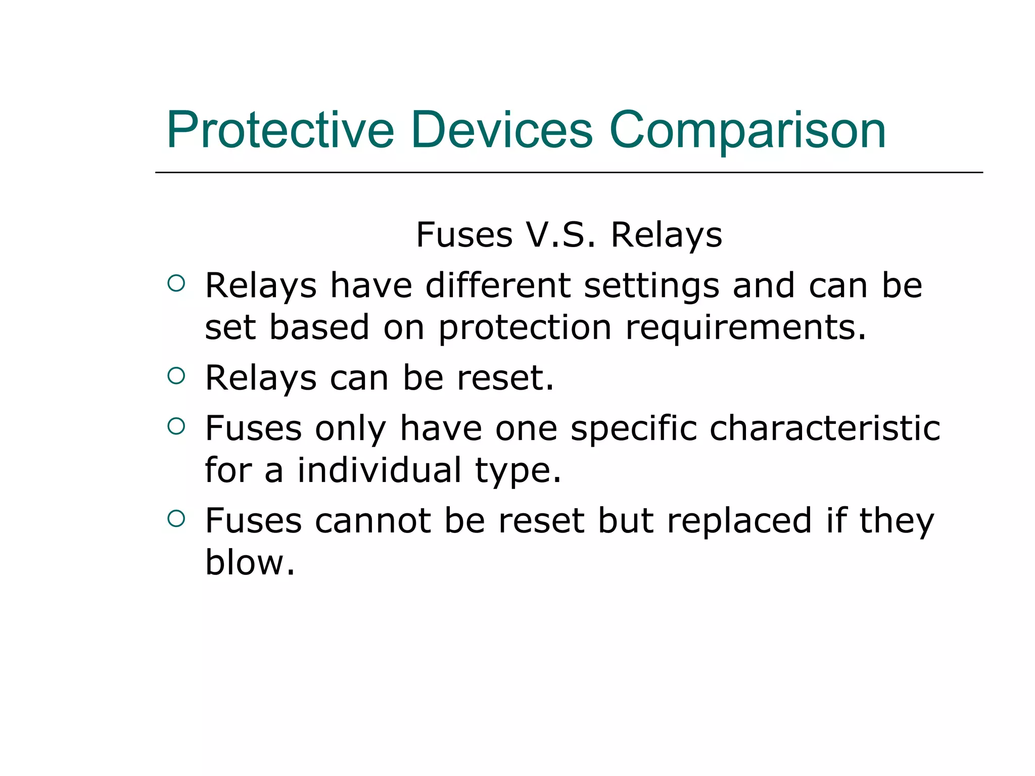 Protective Devices Comparison Fuses V.S. Relays Relays have different settings and can be set based on protection requirements. Relays can be reset. Fuses only have one specific characteristic for a individual type. Fuses cannot be reset but replaced if they blow. 