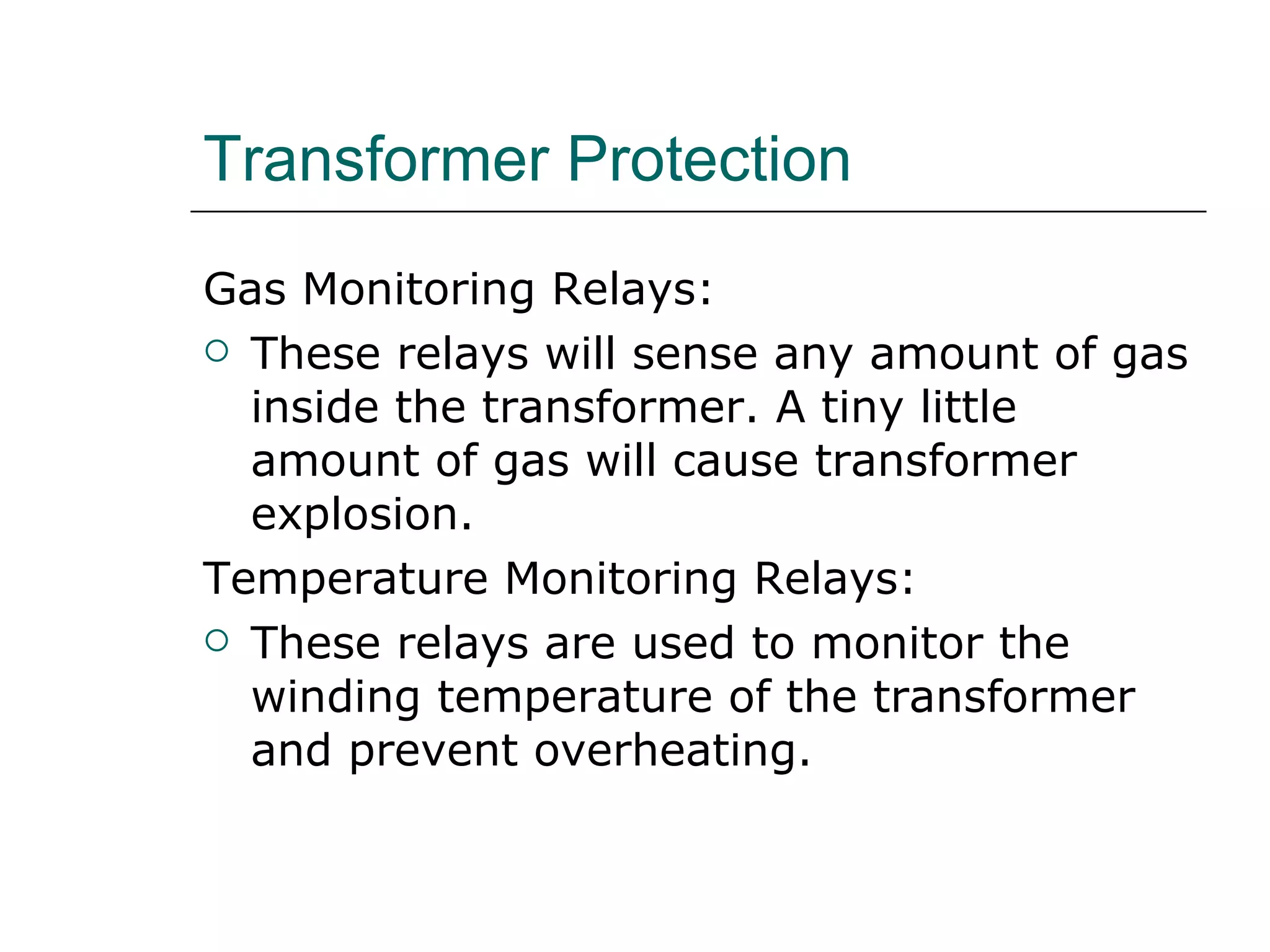 Transformer Protection Gas Monitoring Relays: These relays will sense any amount of gas inside the transformer. A tiny little amount of gas will cause transformer explosion. Temperature Monitoring Relays: These relays are used to monitor the winding temperature of the transformer and prevent overheating. 