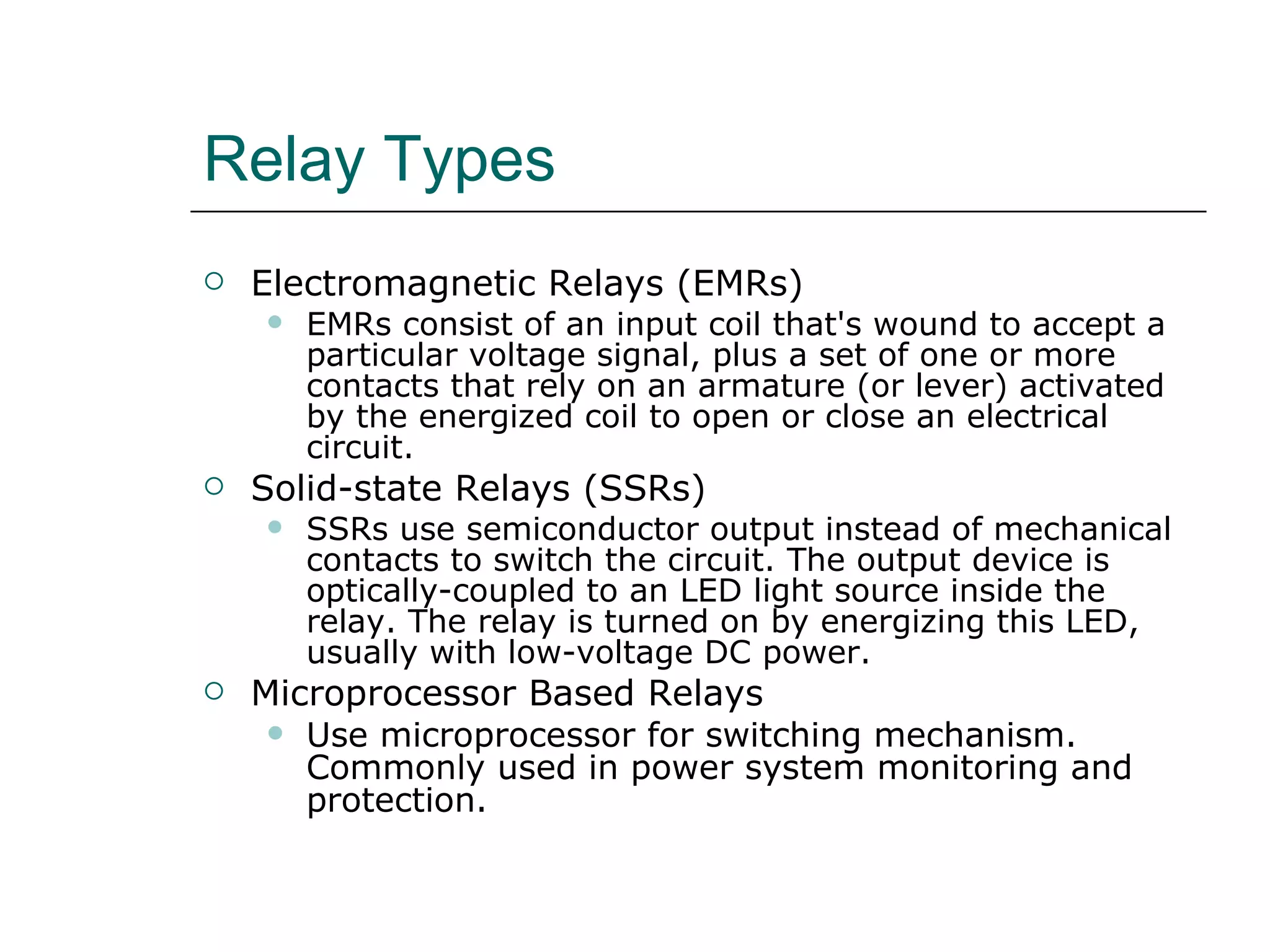 Relay Types Electromagnetic Relays (EMRs) EMRs consist of an input coil that's wound to accept a particular voltage signal, plus a set of one or more contacts that rely on an armature (or lever) activated by the energized coil to open or close an electrical circuit. Solid-state Relays (SSRs) SSRs use semiconductor output instead of mechanical contacts to switch the circuit. The output device is optically-coupled to an LED light source inside the relay. The relay is turned on by energizing this LED, usually with low-voltage DC power.  Microprocessor Based Relays Use microprocessor for switching mechanism.  Commonly used in power system monitoring and protection. 