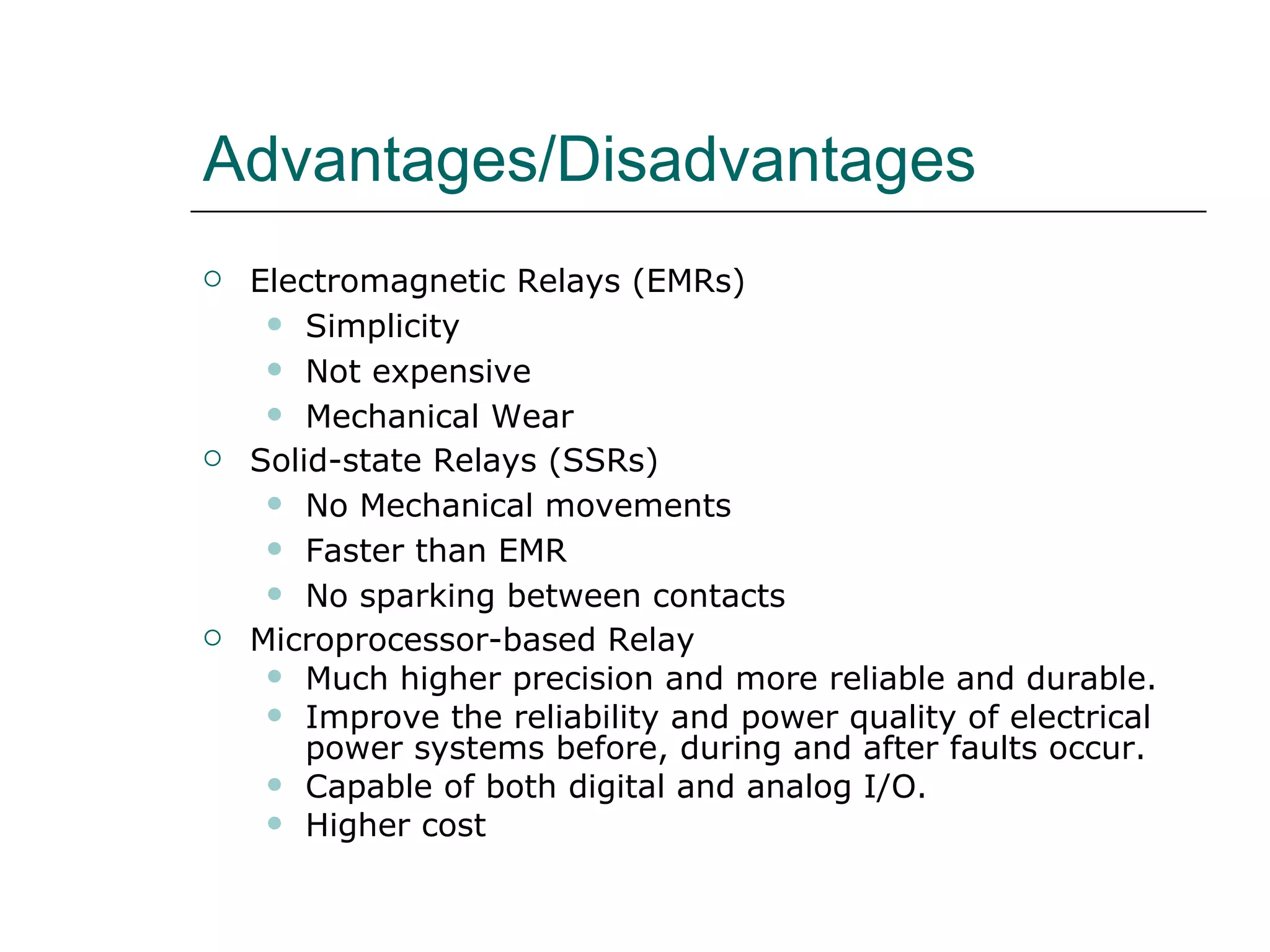 Advantages/Disadvantages Electromagnetic Relays (EMRs) Simplicity Not expensive Mechanical Wear Solid-state Relays (SSRs) No Mechanical movements Faster than EMR No sparking between contacts Microprocessor-based Relay Much higher precision and more reliable and durable.  Improve the reliability and power quality of electrical power systems before, during and after faults occur. Capable of both digital and analog I/O. Higher cost 