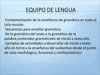 ✕Fundamentación de la enseñanza de gramática en todo el
ciclo escolar.
✕Secuencias para enseñar gramática.
✕De la gramática del texto a la gramática de la
palabra,contenidos gramaticales de inicial a sexto año
✕Ejemplos de actividades a desarrollar de inicial a sexto
año en torno a la enseñanza del sustantivo desde el punto
de vista morfológico, funcional y morfosintáctico.
 