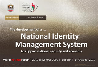 National vision                                         …. for better future




                 The development of a ….

                                 National Identity
                                Management System
                                                       to support national security and economy

World Hi-Tech Forum | 2010 focus UAE 2030 | London | 14 October 2010
Federal Authority      | ‫هيئــــــــة اتحــــــــــــادية‬                                                                                                                                      www.emiratesid.ae
Our Vision: To be a role model and reference point in proofing individual identity and build wealth informatics that guarantees innovative and sophisticated services for the benefit of UAE   © 2010 Emirates Identity Authority. All rights reserved
 