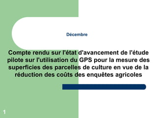 1
Décembre
Compte rendu sur l'état d'avancement de l'étude
pilote sur l'utilisation du GPS pour la mesure des
superficies des parcelles de culture en vue de la
réduction des coûts des enquêtes agricoles
 