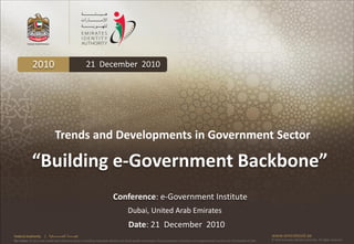 2010                                          21 December 2010




                                 Trends and Developments in Government Sector

              “Building e-Government Backbone”
                                                                             Conference: e-Government Institute
                                                                                        Dubai, United Arab Emirates
                                                                                         Date: 21 December 2010
Federal Authority      | ‫هيئــــــــة اتحــــــــــــادية‬                                                                                                                                      www.emiratesid.ae
Our Vision: To be a role model and reference point in proofing individual identity and build wealth informatics that guarantees innovative and sophisticated services for the benefit of UAE   © 2010 Emirates Identity Authority. All rights reserved
 