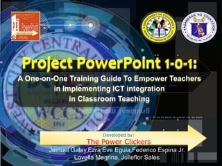 Project PowerPoint 1-0-1:
A One-on-One Training Guide To Empower Teachers
in Implementing ICT integration
in Classroom Teaching
Developed by:
The Power Clickers
Jemuel Galay,Ezra Eve Eguia,Federico Espina Jr.
Lovella Magrina, Julleflor Sales
 