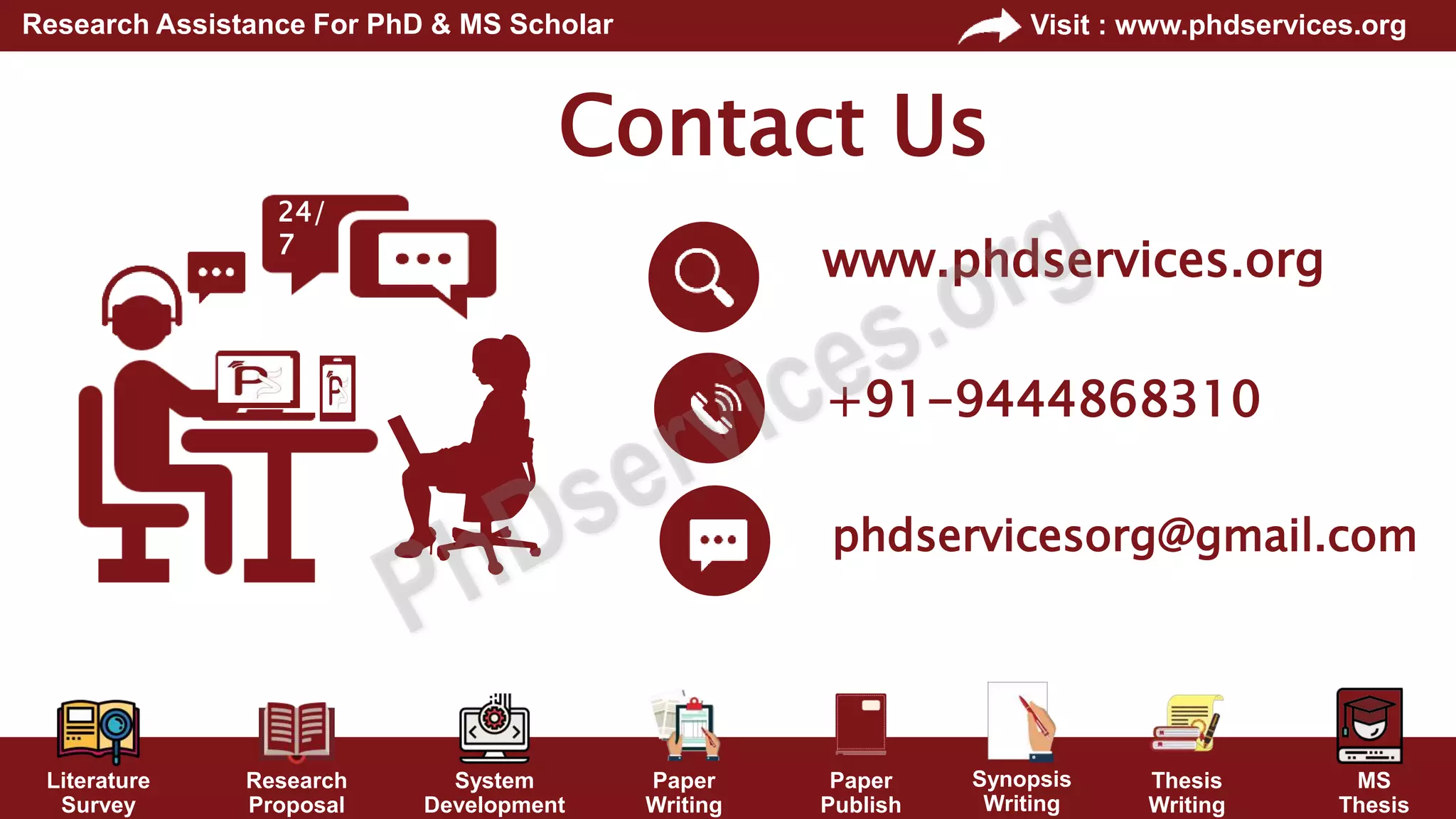 Literature
Survey
Research
Proposal
System
Development
Paper
Writing
Paper
Publish
Thesis
Writing
MS
Thesis
Visit : www.phdservices.org
Research Assistance For PhD & MS Scholar
Synopsis
Writing
Contact Us
+91-9444868310
phdservicesorg@gmail.com
www.phdservices.org
24/
7
 