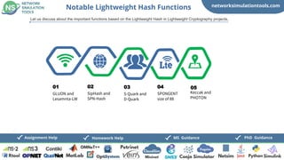 networksimulationtools.com
Fogsim
PhD Guidance
MS Guidance
Homework Help
Notable Lightweight Hash Functions
Let us discuss about the important functions based on the Lightweight Hash in Lightweight Cryptography projects,
GLUON and
Lesamnta-LW
01
SipHash and
SPN-Hash
02
S-Quark and
D-Quark
03
SPONGENT
size of 88
04
Keccak and
PHOTON
05
 