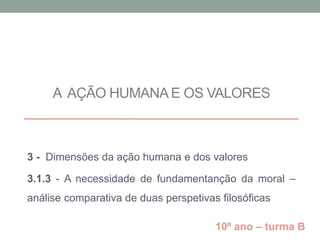 A AÇÃO HUMANAE OS VALORES
3 - Dimensões da ação humana e dos valores
3.1.3 - A necessidade de fundamentanção da moral –
análise comparativa de duas perspetivas filosóficas
10º ano – turma B
 
