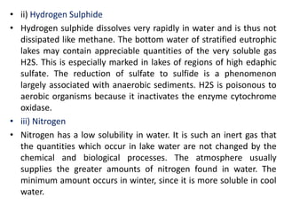 • ii) Hydrogen Sulphide
• Hydrogen sulphide dissolves very rapidly in water and is thus not
dissipated like methane. The bottom water of stratified eutrophic
lakes may contain appreciable quantities of the very soluble gas
H2S. This is especially marked in lakes of regions of high edaphic
sulfate. The reduction of sulfate to sulfide is a phenomenon
largely associated with anaerobic sediments. H2S is poisonous to
aerobic organisms because it inactivates the enzyme cytochrome
oxidase.
• iii) Nitrogen
• Nitrogen has a low solubility in water. It is such an inert gas that
the quantities which occur in lake water are not changed by the
chemical and biological processes. The atmosphere usually
supplies the greater amounts of nitrogen found in water. The
minimum amount occurs in winter, since it is more soluble in cool
water.
 