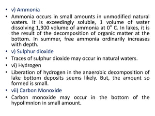 • v) Ammonia
• Ammonia occurs in small amounts in unmodified natural
waters. It is exceedingly soluble, 1 volume of water
dissolving 1,300 volume of ammonia at 0° C. In lakes, it is
the result of the decomposition of organic matter at the
bottom. In summer, free ammonia ordinarily increases
with depth.
• v) Sulphur dioxide
• Traces of sulphur dioxide may occur in natural waters.
• vi) Hydrogen
• Liberation of hydrogen in the anaerobic decomposition of
lake bottom deposits seems likely. But, the amount so
formed is small.
• vii) Carbon Monoxide
• Carbon monoxide may occur in the bottom of the
hypolimnion in small amount.
 