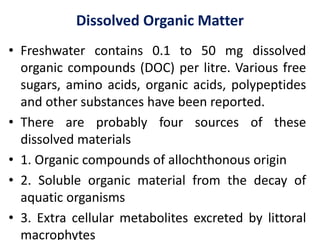 Dissolved Organic Matter
• Freshwater contains 0.1 to 50 mg dissolved
organic compounds (DOC) per litre. Various free
sugars, amino acids, organic acids, polypeptides
and other substances have been reported.
• There are probably four sources of these
dissolved materials
• 1. Organic compounds of allochthonous origin
• 2. Soluble organic material from the decay of
aquatic organisms
• 3. Extra cellular metabolites excreted by littoral
macrophytes
 