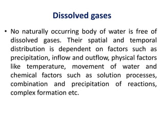 Dissolved gases
• No naturally occurring body of water is free of
dissolved gases. Their spatial and temporal
distribution is dependent on factors such as
precipitation, inflow and outflow, physical factors
like temperature, movement of water and
chemical factors such as solution processes,
combination and precipitation of reactions,
complex formation etc.
 