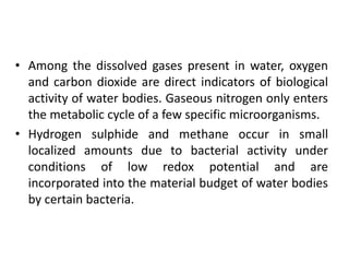• Among the dissolved gases present in water, oxygen
and carbon dioxide are direct indicators of biological
activity of water bodies. Gaseous nitrogen only enters
the metabolic cycle of a few specific microorganisms.
• Hydrogen sulphide and methane occur in small
localized amounts due to bacterial activity under
conditions of low redox potential and are
incorporated into the material budget of water bodies
by certain bacteria.
 