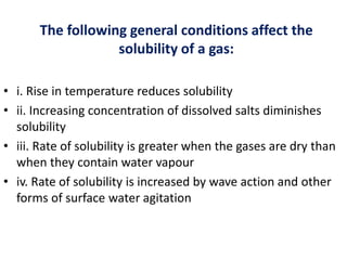 The following general conditions affect the
solubility of a gas:
• i. Rise in temperature reduces solubility
• ii. Increasing concentration of dissolved salts diminishes
solubility
• iii. Rate of solubility is greater when the gases are dry than
when they contain water vapour
• iv. Rate of solubility is increased by wave action and other
forms of surface water agitation
 