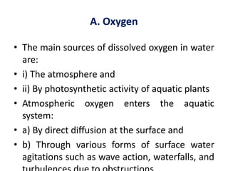 A. Oxygen
• The main sources of dissolved oxygen in water
are:
• i) The atmosphere and
• ii) By photosynthetic activity of aquatic plants
• Atmospheric oxygen enters the aquatic
system:
• a) By direct diffusion at the surface and
• b) Through various forms of surface water
agitations such as wave action, waterfalls, and
 