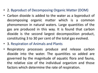 • 2. Byproduct of Decomposing Organic Matter (DOM)
• Carbon dioxide is added to the water as a byproduct of
decomposing organic matter which is a common
phenomenon in natural waters. Large quantities of the
gas are produced in this way. It is found that carbon
dioxide is the second largest decomposition product,
constituting 3 to 30 per cent of the total gas evolved.
• 3. Respiration of Animals and Plants
• Respiratory processes produce and release carbon
dioxide into the water. The quantities so added are
governed by the magnitude of aquatic flora and fauna,
the relative size of the individual organism and those
factors which determine the rate of respiration.
 