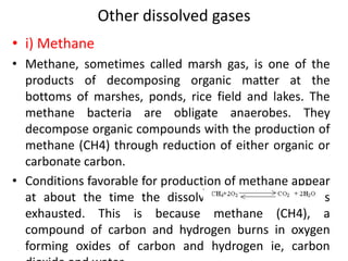 Other dissolved gases
• i) Methane
• Methane, sometimes called marsh gas, is one of the
products of decomposing organic matter at the
bottoms of marshes, ponds, rice field and lakes. The
methane bacteria are obligate anaerobes. They
decompose organic compounds with the production of
methane (CH4) through reduction of either organic or
carbonate carbon.
• Conditions favorable for production of methane appear
at about the time the dissolved oxygen content is
exhausted. This is because methane (CH4), a
compound of carbon and hydrogen burns in oxygen
forming oxides of carbon and hydrogen ie, carbon
 
