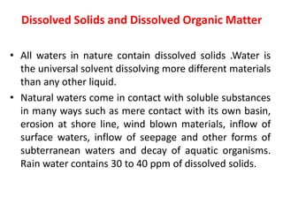Dissolved Solids and Dissolved Organic Matter
• All waters in nature contain dissolved solids .Water is
the universal solvent dissolving more different materials
than any other liquid.
• Natural waters come in contact with soluble substances
in many ways such as mere contact with its own basin,
erosion at shore line, wind blown materials, inflow of
surface waters, inflow of seepage and other forms of
subterranean waters and decay of aquatic organisms.
Rain water contains 30 to 40 ppm of dissolved solids.
 