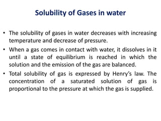 Solubility of Gases in water
• The solubility of gases in water decreases with increasing
temperature and decrease of pressure.
• When a gas comes in contact with water, it dissolves in it
until a state of equilibrium is reached in which the
solution and the emission of the gas are balanced.
• Total solubility of gas is expressed by Henry’s law. The
concentration of a saturated solution of gas is
proportional to the pressure at which the gas is supplied.
 