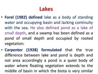 Lakes
• Forel (1982) defined lake as a body of standing
water and occupying basin and lacking continuity
with the sea. He also defined pond as a lake of
small depth, and a swamp has been defined as a
pond of small depth and occupied by rooted
vegetation.
• Carpenter (1928) formulated that the true
difference between lake and pond is depth and
not area accordingly a pond is a quiet body of
water where floating vegetation extends to the
middle of basin in which the biota is very similar
 
