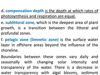 d. compensation depth is the depth at which rates of
photosynthesis and respiration are equal.
e. sublittoral zone, which is the deepest area of plant
growth, is a transition between the littoral and
profundal zones.
f. pelagic zone (limnetic zone) is the surface water
layer in offshore areas beyond the influence of the
shoreline.
Boundaries between these zones vary daily and
seasonally with changing solar intensity and
transparency of the water. There is a decrease in
water transparency with algal blooms, sediment
 