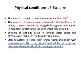 Physical conditions of Streams
• The annual change in stream temperature is 10 to 20°C.
• The velocity of stream water varies with the landforms. In
plains, streams are slow and sluggish throughout their length.
In mountain stretches the speed of water may be rapid.
• Extreme of turbidity occur in running water series and
streams with rock beds the turbidity is minimal.
• Stream systems increase their length, width and depth with
increasing age. This is in distinct contrast to the reduction
processes characteristic of all standing water units.
 