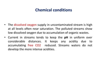Chemical conditions
• The dissolved oxygen supply in uncontaminated stream is high
at all levels often near saturation. The polluted streams show
low dissolved oxygen due to accumulation of organic wastes.
• Current in streams tends to keep the pH in uniform over
considerable distances. It keeps any acidity due to
accumulating free CO2 reduced. Streams waters do not
develop the more intense acidities.
 